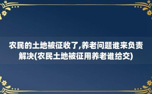 农民的土地被征收了,养老问题谁来负责解决(农民土地被征用养老谁给交)