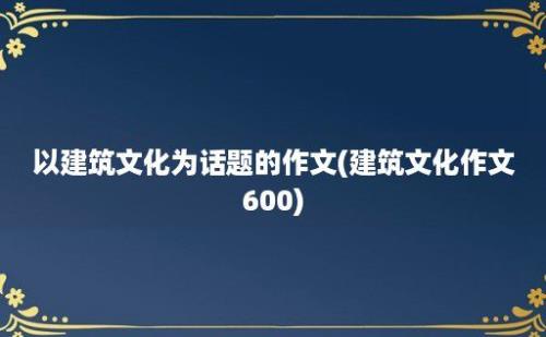 以建筑文化为话题的作文(建筑文化作文600)