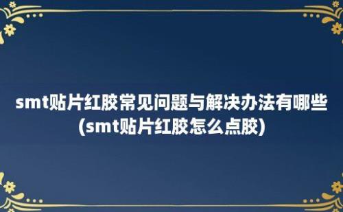 smt贴片红胶常见问题与解决办法有哪些(smt贴片红胶怎么点胶)