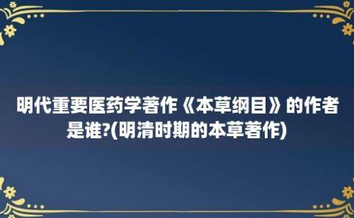 明代重要医药学著作《本草纲目》的作者是谁?(明清时期的本草著作)