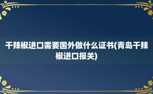 干辣椒进口需要国外做什么证书(青岛干辣椒进口报关)