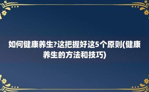 如何健康养生?这把握好这5个原则(健康养生的方法和技巧)