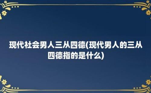 现代社会男人三从四德(现代男人的三从四德指的是什么)