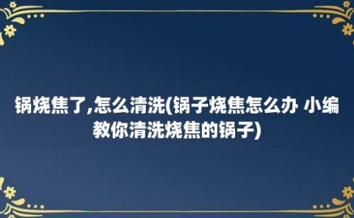 锅烧焦了,怎么清洗(锅子烧焦怎么办 小编教你清洗烧焦的锅子)