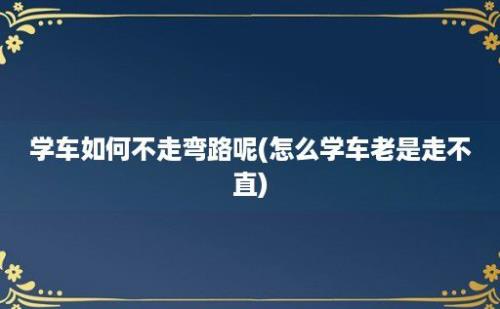 学车如何不走弯路呢(怎么学车老是走不直)