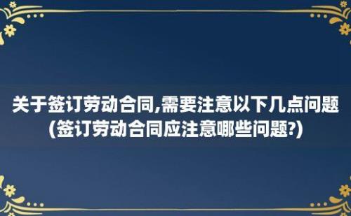 关于签订劳动合同,需要注意以下几点问题(签订劳动合同应注意哪些问题?)