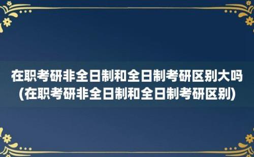 在职考研非全日制和全日制考研区别大吗(在职考研非全日制和全日制考研区别)