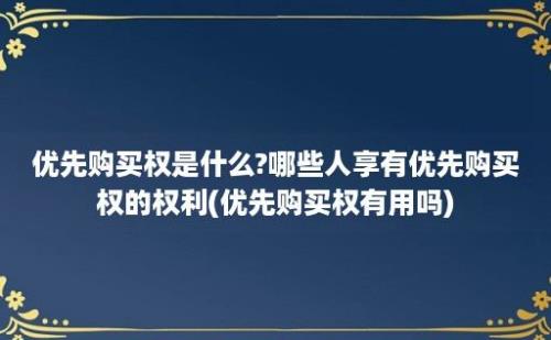 优先购买权是什么?哪些人享有优先购买权的权利(优先购买权有用吗)