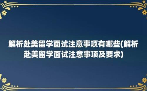 解析赴美留学面试注意事项有哪些(解析赴美留学面试注意事项及要求)