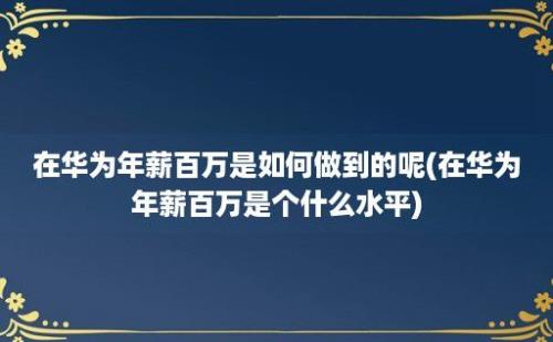 在华为年薪百万是如何做到的呢(在华为年薪百万是个什么水平)