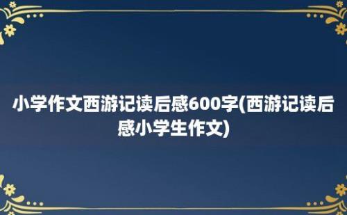 小学作文西游记读后感600字(西游记读后感小学生作文)