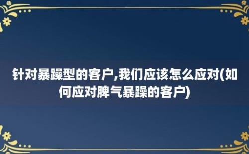 针对暴躁型的客户,我们应该怎么应对(如何应对脾气暴躁的客户)