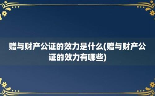 赠与财产公证的效力是什么(赠与财产公证的效力有哪些)