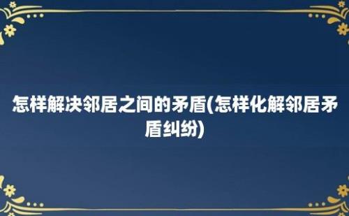 怎样解决邻居之间的矛盾(怎样化解邻居矛盾纠纷)