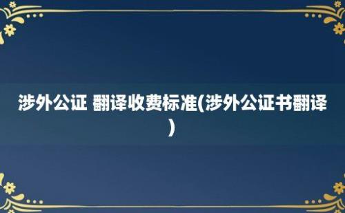 涉外公证 翻译收费标准(涉外公证书翻译)