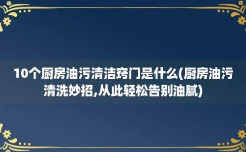 10个厨房油污清洁窍门是什么(厨房油污清洗妙招,从此轻松告别油腻)