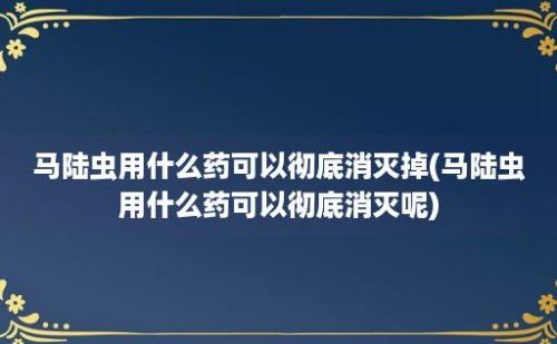 马陆虫用什么药可以彻底消灭掉(马陆虫用什么药可以彻底消灭呢)