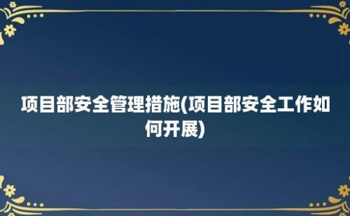 项目部安全管理措施(项目部安全工作如何开展)