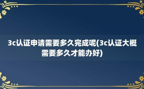 3c认证申请需要多久完成呢(3c认证大概需要多久才能办好)