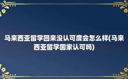 马来西亚留学回来没认可度会怎么样(马来西亚留学国家认可吗)