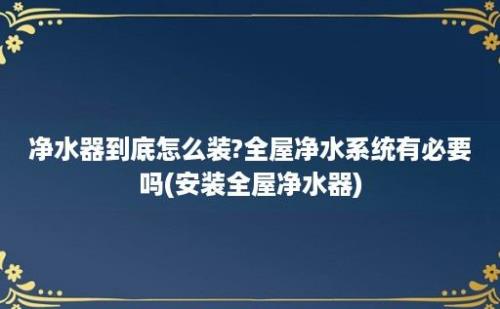 净水器到底怎么装?全屋净水系统有必要吗(安装全屋净水器)