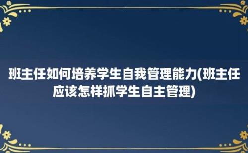 班主任如何培养学生自我管理能力(班主任应该怎样抓学生自主管理)