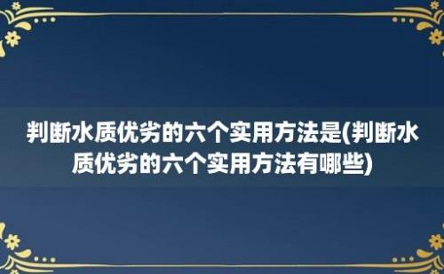 判断水质优劣的六个实用方法是(判断水质优劣的六个实用方法有哪些)