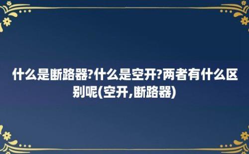 什么是断路器?什么是空开?两者有什么区别呢(空开,断路器)