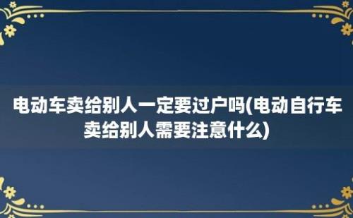 电动车卖给别人一定要过户吗(电动自行车卖给别人需要注意什么)