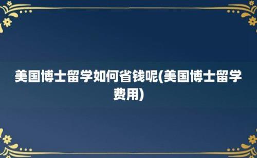 美国博士留学如何省钱呢(美国博士留学费用)