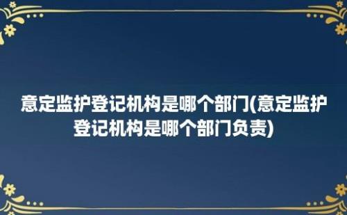 意定监护登记机构是哪个部门(意定监护登记机构是哪个部门负责)