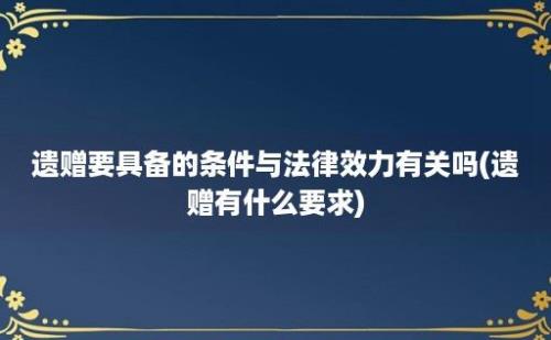 遗赠要具备的条件与法律效力有关吗(遗赠有什么要求)