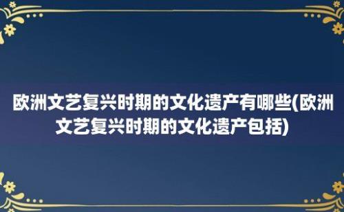 欧洲文艺复兴时期的文化遗产有哪些(欧洲文艺复兴时期的文化遗产包括)