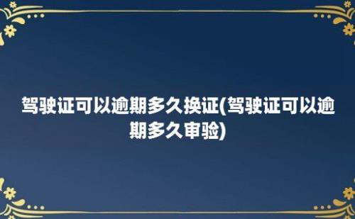 驾驶证可以逾期多久换证(驾驶证可以逾期多久审验)