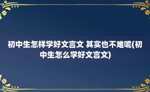 初中生怎样学好文言文 其实也不难呢(初中生怎么学好文言文)