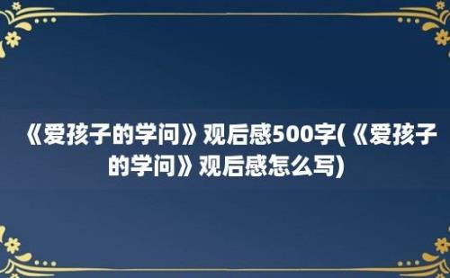 《爱孩子的学问》观后感500字(《爱孩子的学问》观后感怎么写)