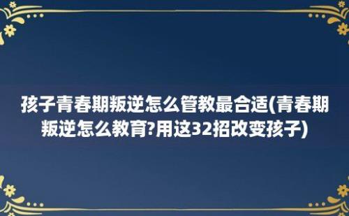 孩子青春期叛逆怎么管教最合适(青春期叛逆怎么教育?用这32招改变孩子)