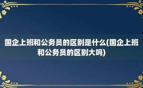 国企上班和公务员的区别是什么(国企上班和公务员的区别大吗)