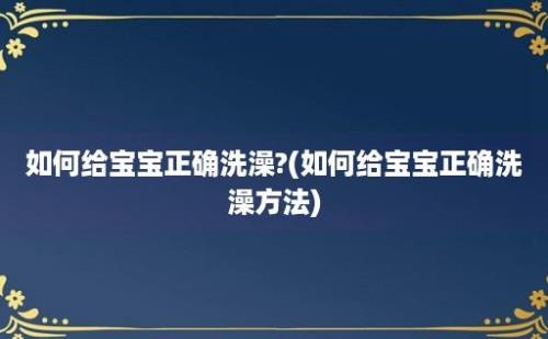 如何给宝宝正确洗澡?(如何给宝宝正确洗澡方法)