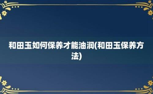 和田玉如何保养才能油润(和田玉保养方法)