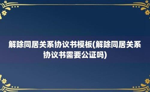 解除同居关系协议书模板(解除同居关系协议书需要公证吗)