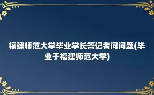 福建师范大学毕业学长答记者问问题(毕业于福建师范大学)