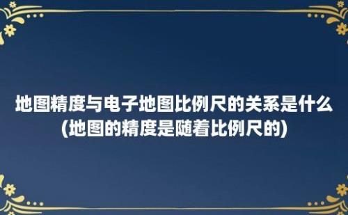 地图精度与电子地图比例尺的关系是什么(地图的精度是随着比例尺的)