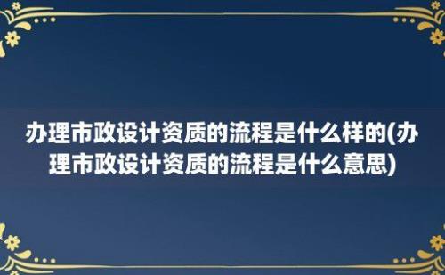 办理市政设计资质的流程是什么样的(办理市政设计资质的流程是什么意思)