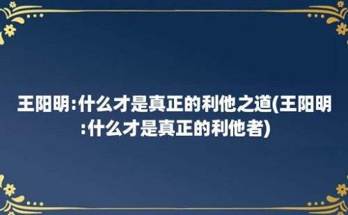 王阳明:什么才是真正的利他之道(王阳明:什么才是真正的利他者)