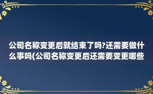 公司名称变更后就结束了吗?还需要做什么事吗(公司名称变更后还需要变更哪些)