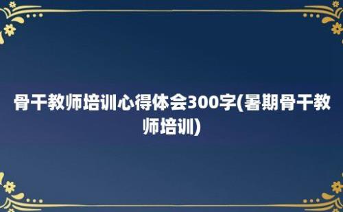 骨干教师培训心得体会300字(暑期骨干教师培训)