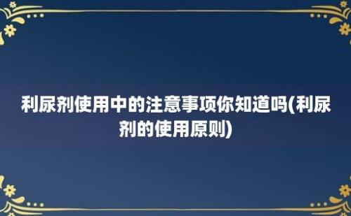 利尿剂使用中的注意事项你知道吗(利尿剂的使用原则)