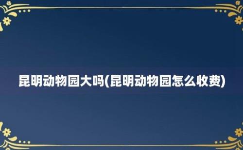 昆明动物园大吗(昆明动物园怎么收费)