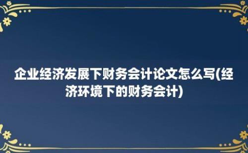 企业经济发展下财务会计论文怎么写(经济环境下的财务会计)